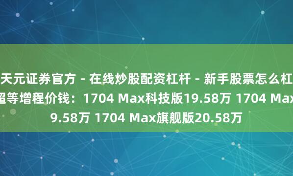 天元证券官方 - 在线炒股配资杠杆 - 新手股票怎么杠杆配资 小鹏G7超等增程价钱：1704 Max科技版19.58万 1704 Max旗舰版20.58万