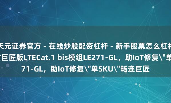天元证券官方 - 在线炒股配资杠杆 - 新手股票怎么杠杆配资 广和通发布巨匠版LTECat.1 bis模组LE271-GL，助IoT修复＂单SKU＂畅连巨匠