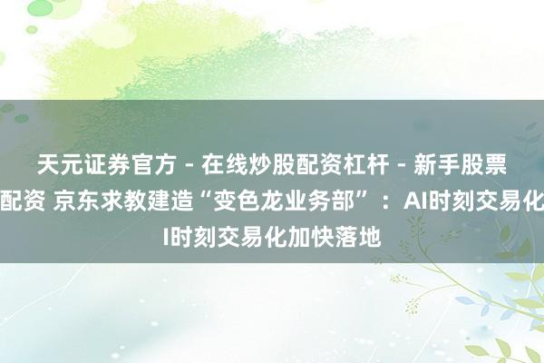 天元证券官方 - 在线炒股配资杠杆 - 新手股票怎么杠杆配资 京东求教建造“变色龙业务部” ：AI时刻交易化加快落地