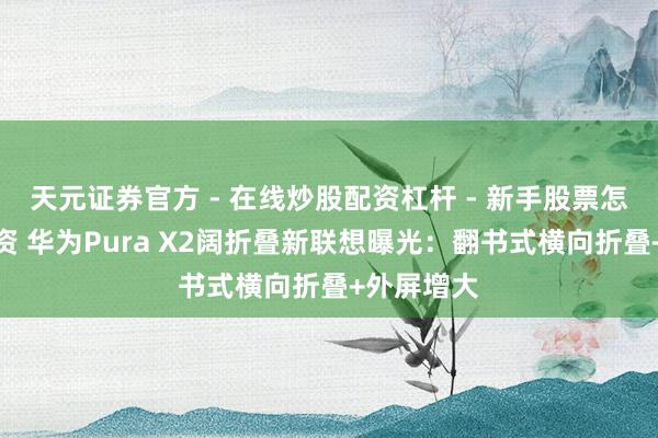 天元证券官方 - 在线炒股配资杠杆 - 新手股票怎么杠杆配资 华为Pura X2阔折叠新联想曝光：翻书式横向折叠+外屏增大