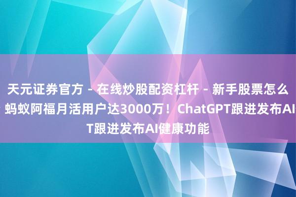 天元证券官方 - 在线炒股配资杠杆 - 新手股票怎么杠杆配资 蚂蚁阿福月活用户达3000万！ChatGPT跟进发布AI健康功能