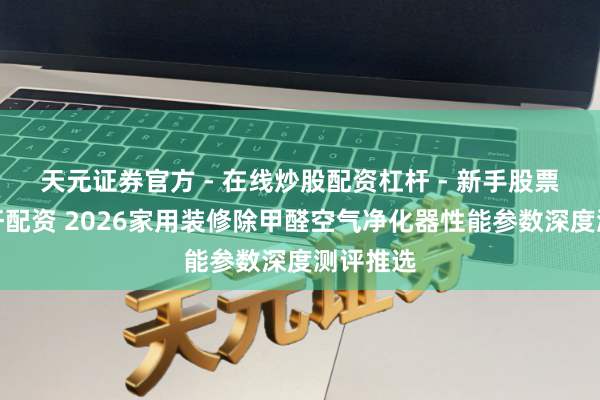 天元证券官方 - 在线炒股配资杠杆 - 新手股票怎么杠杆配资 2026家用装修除甲醛空气净化器性能参数深度测评推选