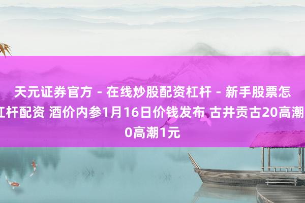 天元证券官方 - 在线炒股配资杠杆 - 新手股票怎么杠杆配资 酒价内参1月16日价钱发布 古井贡古20高潮1元