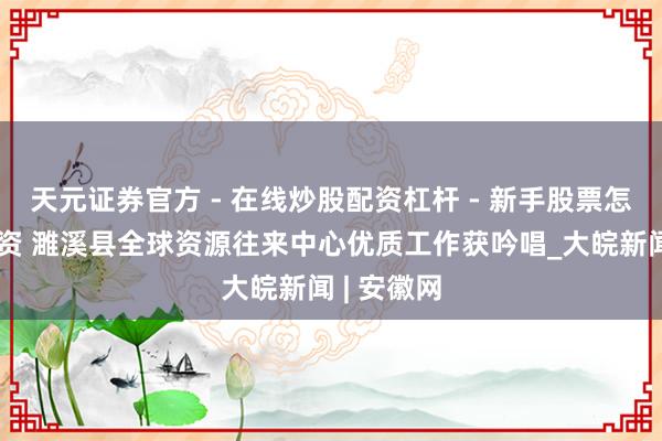 天元证券官方 - 在线炒股配资杠杆 - 新手股票怎么杠杆配资 濉溪县全球资源往来中心优质工作获吟唱_大皖新闻 | 安徽网