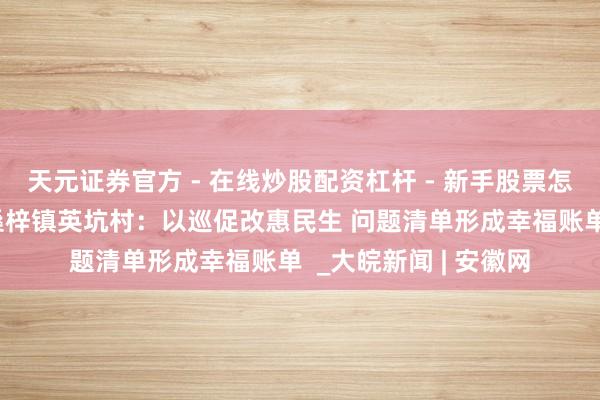 天元证券官方 - 在线炒股配资杠杆 - 新手股票怎么杠杆配资 歙县杞桑梓镇英坑村：以巡促改惠民生 问题清单形成幸福账单  _大皖新闻 | 安徽网