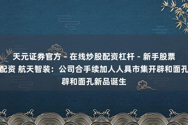天元证券官方 - 在线炒股配资杠杆 - 新手股票怎么杠杆配资 航天智装：公司合手续加人人具市集开辟和面孔新品诞生