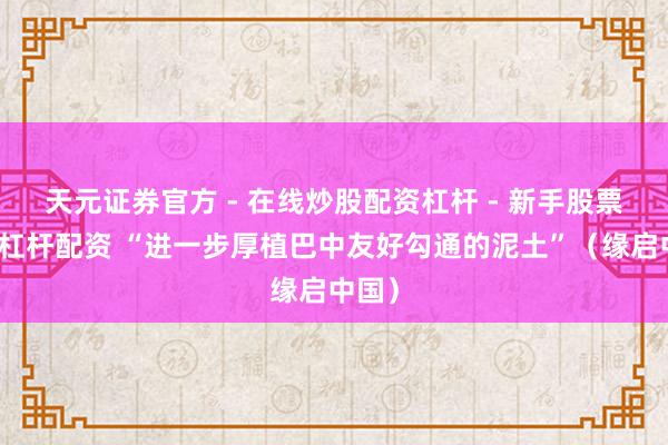 天元证券官方 - 在线炒股配资杠杆 - 新手股票怎么杠杆配资 “进一步厚植巴中友好勾通的泥土”（缘启中国）
