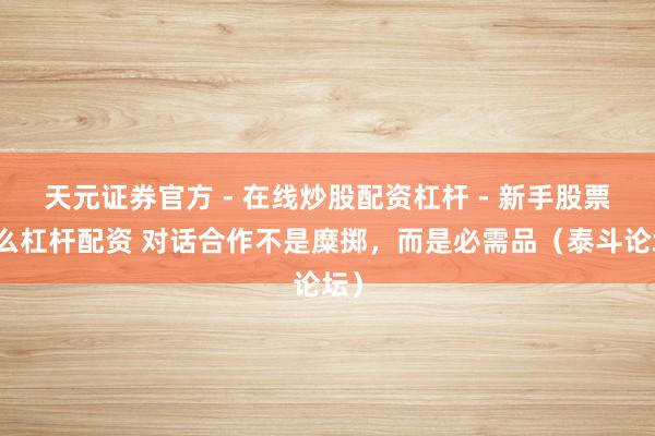 天元证券官方 - 在线炒股配资杠杆 - 新手股票怎么杠杆配资 对话合作不是糜掷，而是必需品（泰斗论坛）