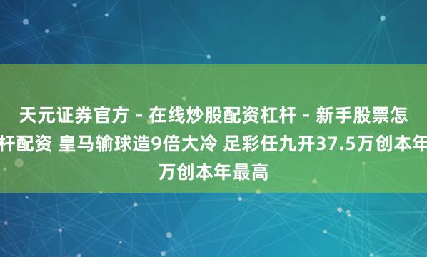 天元证券官方 - 在线炒股配资杠杆 - 新手股票怎么杠杆配资 皇马输球造9倍大冷 足彩任九开37.5万创本年最高
