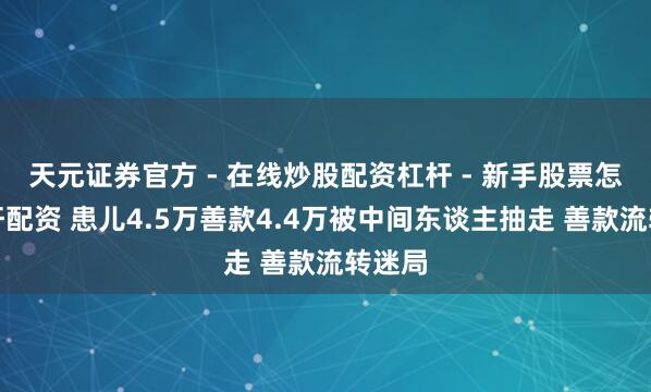 天元证券官方 - 在线炒股配资杠杆 - 新手股票怎么杠杆配资 患儿4.5万善款4.4万被中间东谈主抽走 善款流转迷局