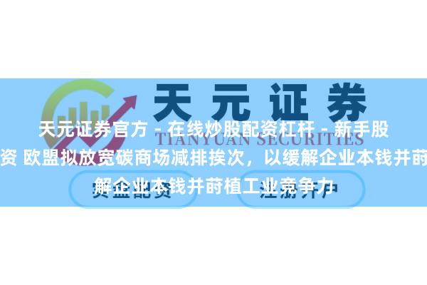 天元证券官方 - 在线炒股配资杠杆 - 新手股票怎么杠杆配资 欧盟拟放宽碳商场减排挨次，以缓解企业本钱并莳植工业竞争力