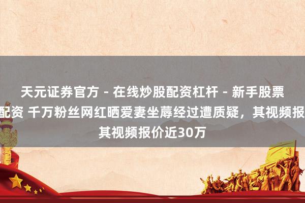 天元证券官方 - 在线炒股配资杠杆 - 新手股票怎么杠杆配资 千万粉丝网红晒爱妻坐蓐经过遭质疑，其视频报价近30万