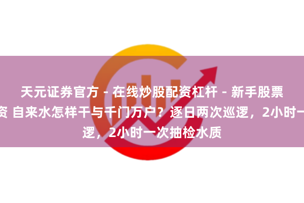 天元证券官方 - 在线炒股配资杠杆 - 新手股票怎么杠杆配资 自来水怎样干与千门万户？逐日两次巡逻，2小时一次抽检水质