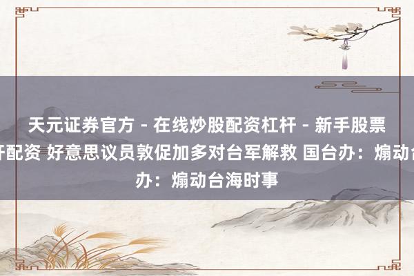 天元证券官方 - 在线炒股配资杠杆 - 新手股票怎么杠杆配资 好意思议员敦促加多对台军解救 国台办：煽动台海时事
