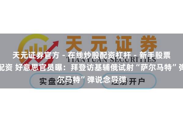 天元证券官方 - 在线炒股配资杠杆 - 新手股票怎么杠杆配资 好意思官员曝：拜登访基辅俄试射“萨尔马特”弹说念导弹