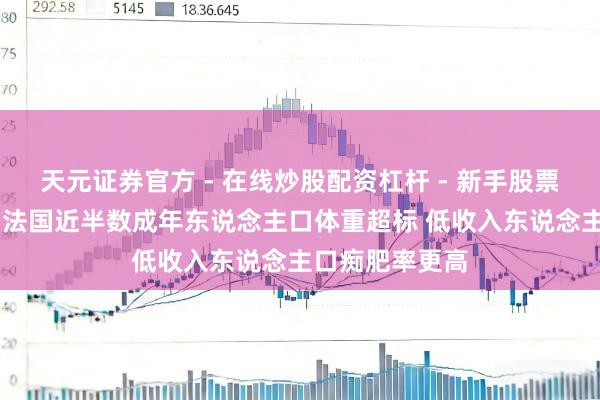 天元证券官方 - 在线炒股配资杠杆 - 新手股票怎么杠杆配资 法国近半数成年东说念主口体重超标 低收入东说念主口痴肥率更高