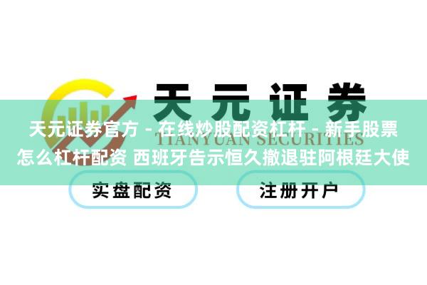 天元证券官方 - 在线炒股配资杠杆 - 新手股票怎么杠杆配资 西班牙告示恒久撤退驻阿根廷大使