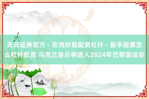 天元证券官方 - 在线炒股配资杠杆 - 新手股票怎么杠杆配资 乌克兰告示将进入2024年巴黎奥运会