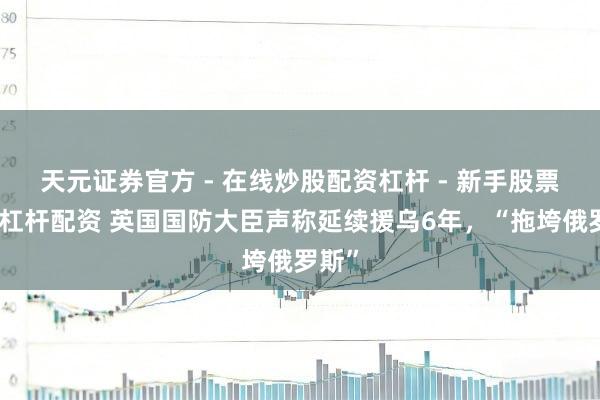 天元证券官方 - 在线炒股配资杠杆 - 新手股票怎么杠杆配资 英国国防大臣声称延续援乌6年，“拖垮俄罗斯”